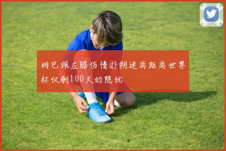 姆巴佩左膝伤情扑朔迷离距离世界杯仅剩100天的隐忧