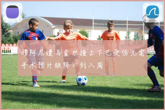 穆阿尼遭马奎尔撞击下巴受伤无需手术预计缺阵六到八周