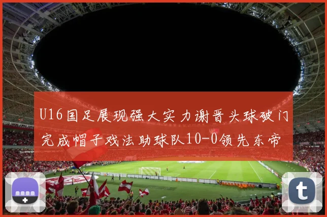 U16国足展现强大实力谢晋头球破门完成帽子戏法助球队10-0领先东帝汶