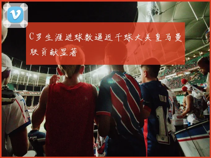 C罗生涯进球数逼近千球大关皇马曼联贡献显著