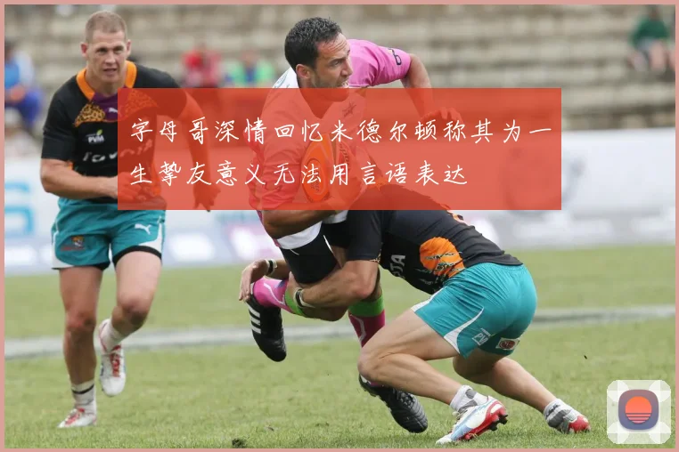 字母哥深情回忆米德尔顿称其为一生挚友意义无法用言语表达