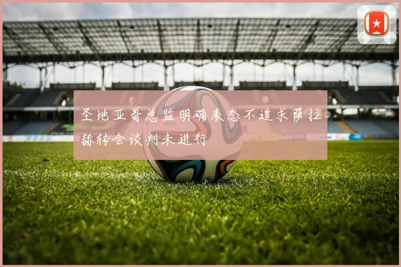 圣地亚哥总监明确表态不追求萨拉赫转会谈判未进行