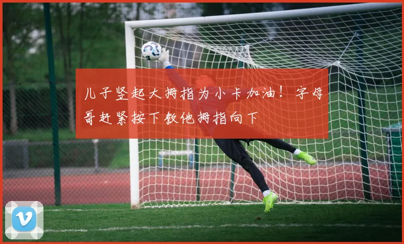 儿子竖起大拇指为小卡加油！字母哥赶紧按下教他拇指向下