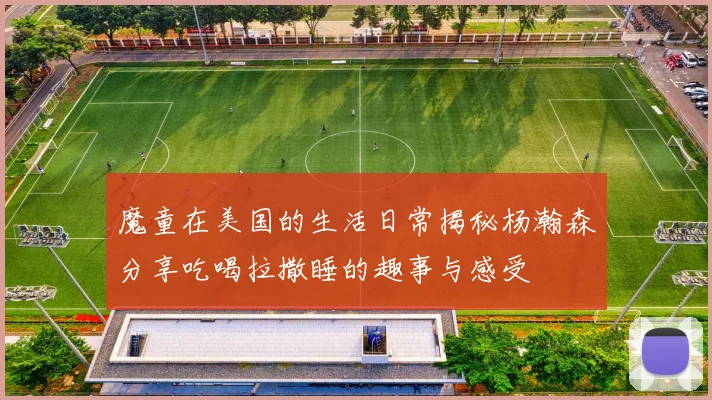 魔童在美国的生活日常揭秘杨瀚森分享吃喝拉撒睡的趣事与感受