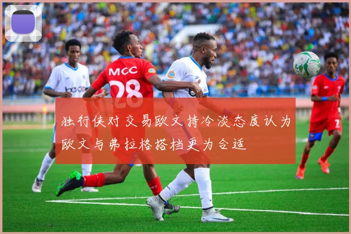 独行侠对交易欧文持冷淡态度认为欧文与弗拉格搭档更为合适