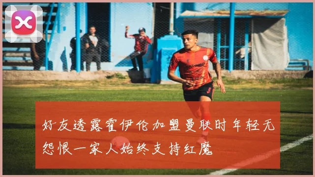 好友透露霍伊伦加盟曼联时年轻无怨恨一家人始终支持红魔