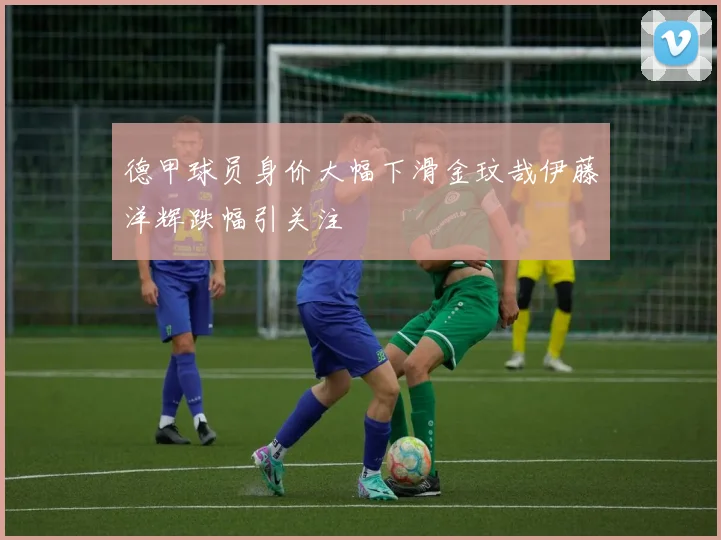 德甲球员身价大幅下滑金玟哉伊藤洋辉跌幅引关注