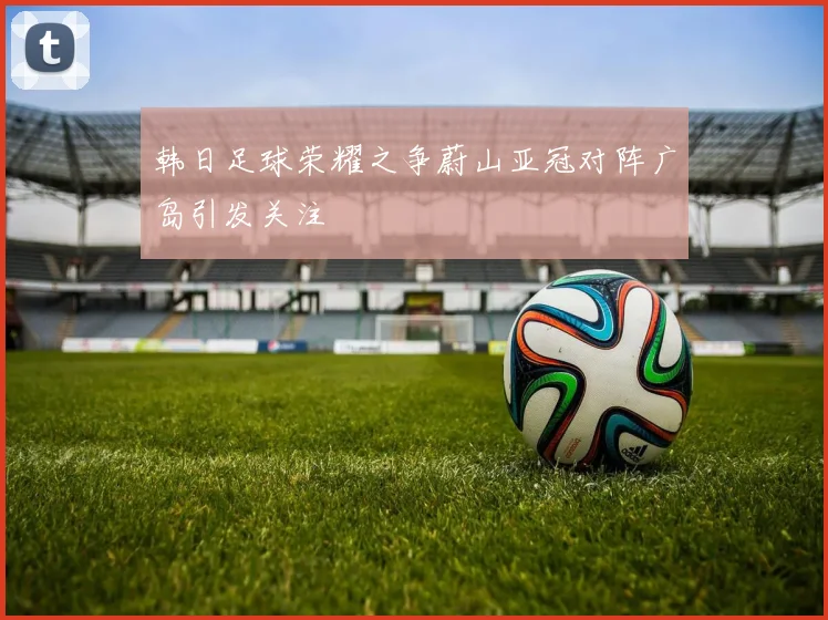 韩日足球荣耀之争蔚山亚冠对阵广岛引发关注