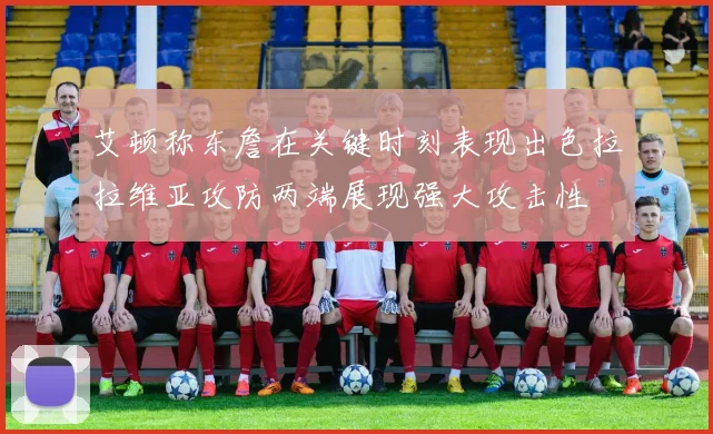 艾顿称东詹在关键时刻表现出色拉拉维亚攻防两端展现强大攻击性