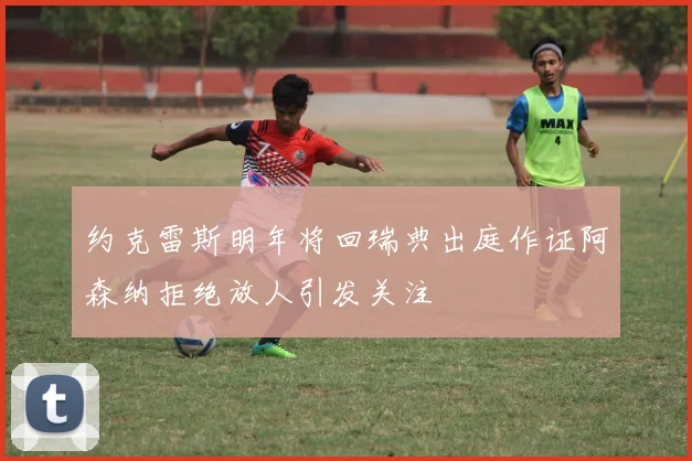 约克雷斯明年将回瑞典出庭作证阿森纳拒绝放人引发关注