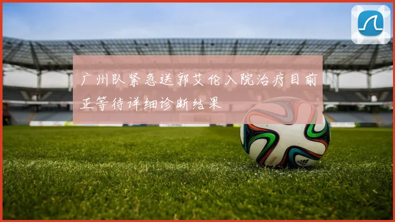 广州队紧急送郭艾伦入院治疗目前正等待详细诊断结果