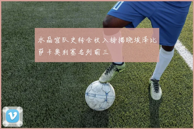 水晶宫队史转会收入榜揭晓埃泽比萨卡奥利塞名列前三