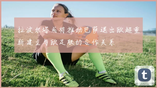 拉波尔塔或将推动巴萨退出欧超重新建立与欧足联的合作关系