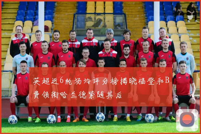 英超近6轮场均评分榜揭晓福登和B费领衔哈兰德紧随其后