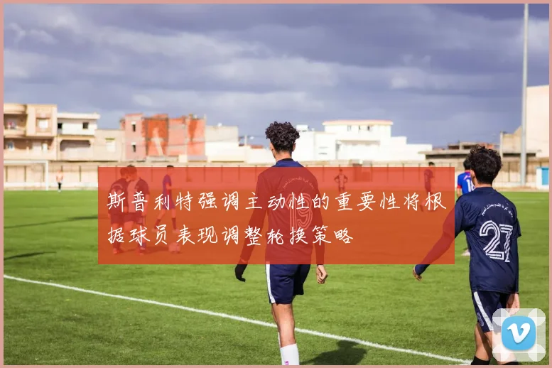 斯普利特强调主动性的重要性将根据球员表现调整轮换策略