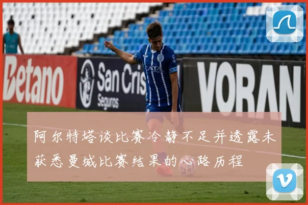 阿尔特塔谈比赛冷静不足并透露未获悉曼城比赛结果的心路历程