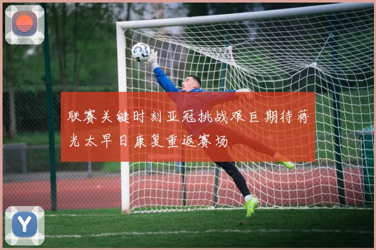 联赛关键时刻亚冠挑战艰巨期待蒋光太早日康复重返赛场