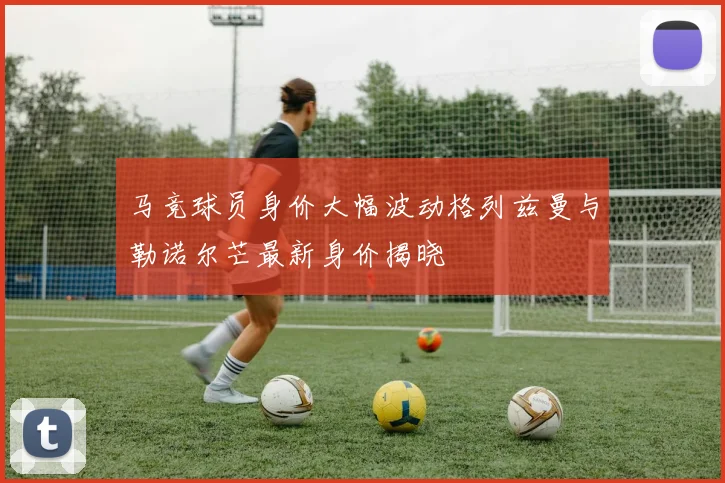 马竞球员身价大幅波动格列兹曼与勒诺尔芒最新身价揭晓