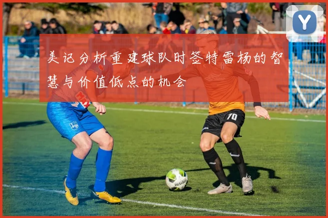 美记分析重建球队时签特雷杨的智慧与价值低点的机会