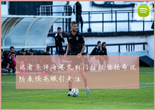 记者点评海港失利门柱救场杨希攻防表现亮眼引关注
