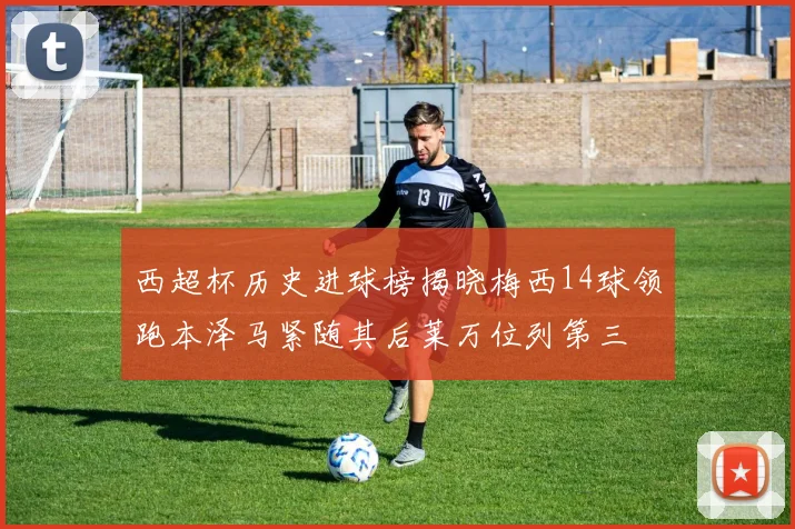 西超杯历史进球榜揭晓梅西14球领跑本泽马紧随其后莱万位列第三